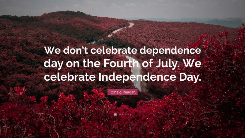 Ronald Reagan Quote: “We don’t celebrate dependence day on the Fourth of July. We celebrate Independence Day.”