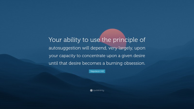 Napoleon Hill Quote: “Your ability to use the principle of autosuggestion will depend, very largely, upon your capacity to concentrate upon a given desire until that desire becomes a burning obsession.”