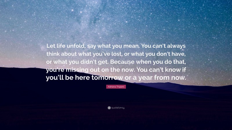 Adriana Trigiani Quote: “Let life unfold, say what you mean. You can’t always think about what you’ve lost, or what you don’t have, or what you didn’t get. Because when you do that, you’re missing out on the now. You can’t know if you’ll be here tomorrow or a year from now.”