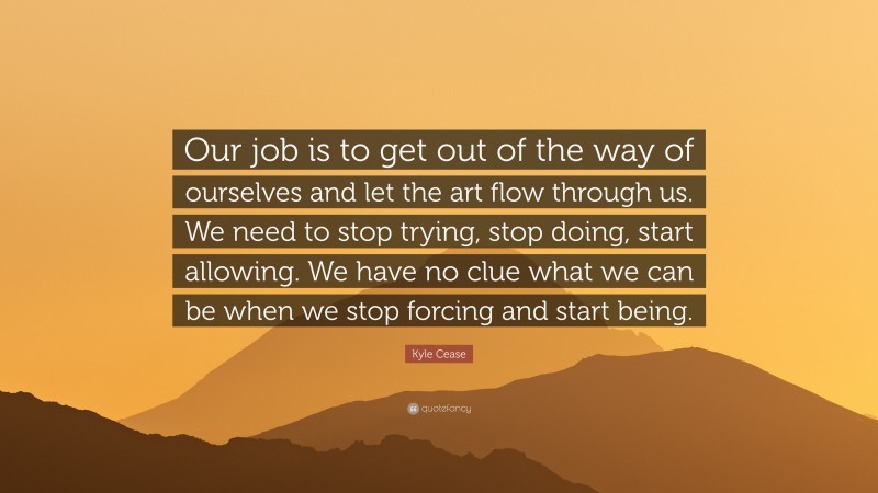 Kyle Cease Quote: “Our job is to get out of the way of ourselves and let the art flow through us. We need to stop trying, stop doing, start allowing. We have no clue what we can be when we stop forcing and start being.”