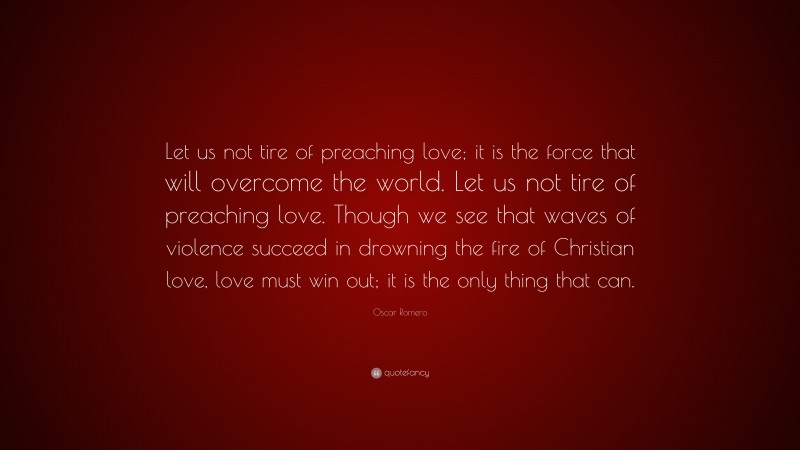 Oscar Romero Quote: “Let us not tire of preaching love; it is the force that will overcome the world. Let us not tire of preaching love. Though we see that waves of violence succeed in drowning the fire of Christian love, love must win out; it is the only thing that can.”