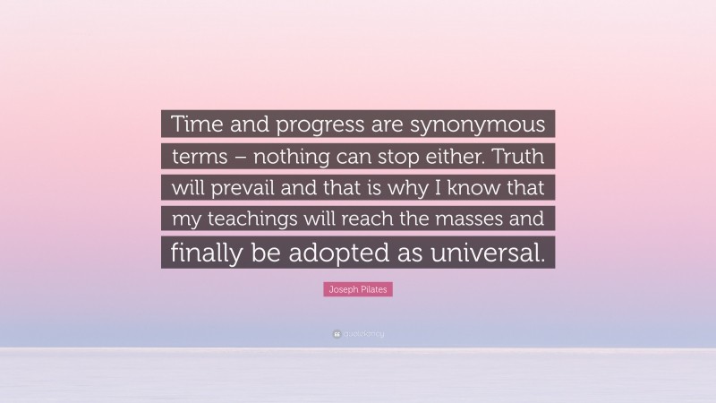 Joseph Pilates Quote: “Time and progress are synonymous terms – nothing can stop either. Truth will prevail and that is why I know that my teachings will reach the masses and finally be adopted as universal.”