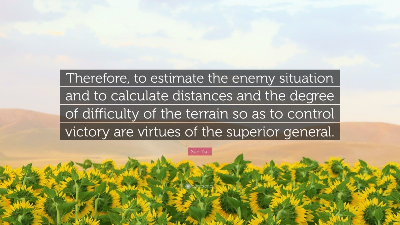 Sun Tzu Quote: “Therefore, to estimate the enemy situation and to calculate distances and the degree of difficulty of the terrain so as to control victory are virtues of the superior general.”