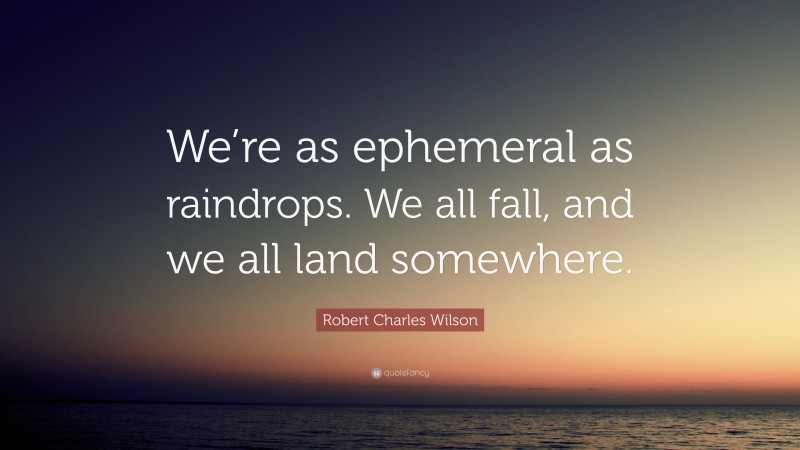 Robert Charles Wilson Quote: “We’re as ephemeral as raindrops. We all fall, and we all land somewhere.”