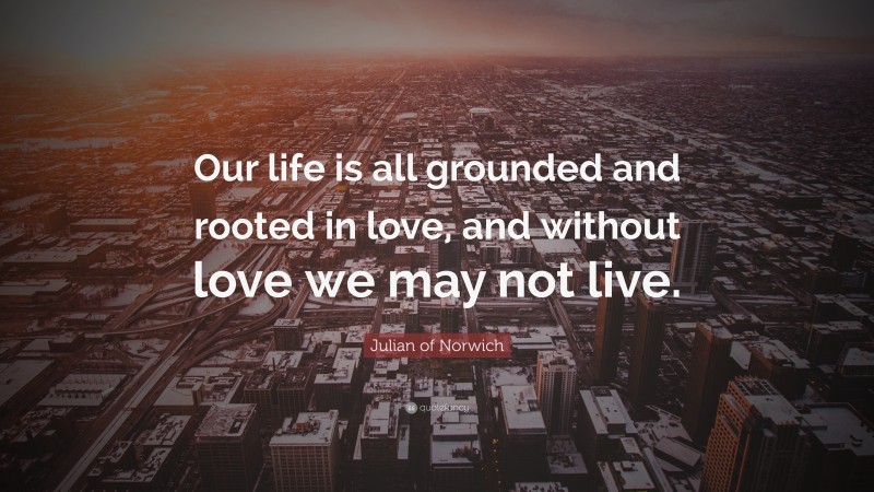 Julian of Norwich Quote: “Our life is all grounded and rooted in love, and without love we may not live.”