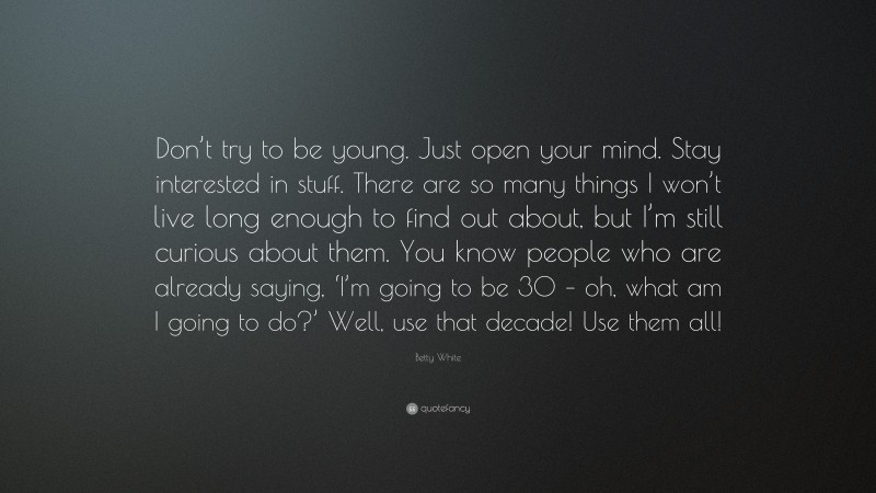 Betty White Quote: “Don’t try to be young. Just open your mind. Stay interested in stuff. There are so many things I won’t live long enough to find out about, but I’m still curious about them. You know people who are already saying, ‘I’m going to be 30 – oh, what am I going to do?’ Well, use that decade! Use them all!”