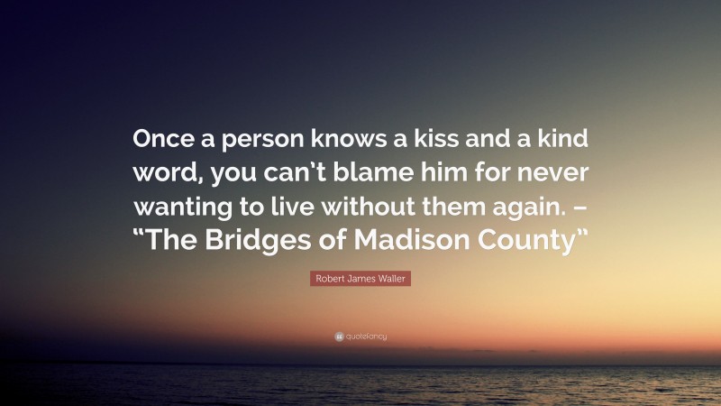 Robert James Waller Quote: “Once a person knows a kiss and a kind word, you can’t blame him for never wanting to live without them again. – “The Bridges of Madison County””