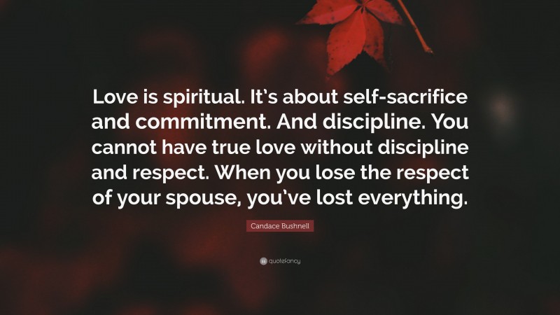 Candace Bushnell Quote: “Love is spiritual. It’s about self-sacrifice and commitment. And discipline. You cannot have true love without discipline and respect. When you lose the respect of your spouse, you’ve lost everything.”