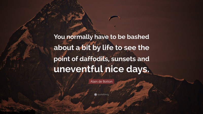 Alain de Botton Quote: “You normally have to be bashed about a bit by life to see the point of daffodils, sunsets and uneventful nice days.”