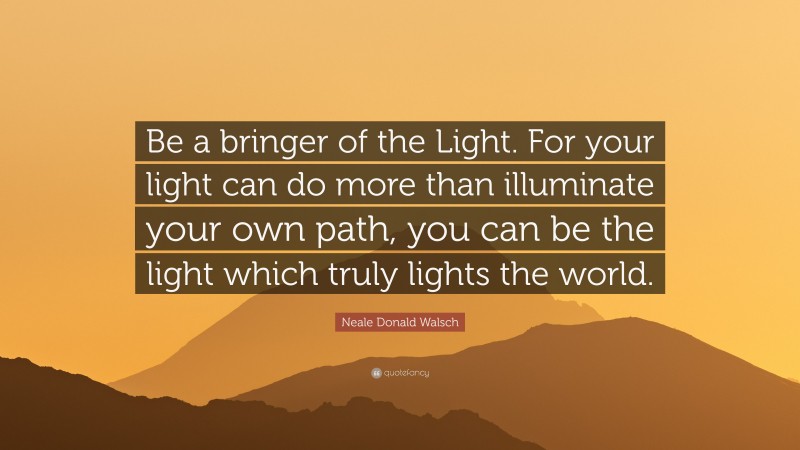 Neale Donald Walsch Quote: “Be a bringer of the Light. For your light can do more than illuminate your own path, you can be the light which truly lights the world.”