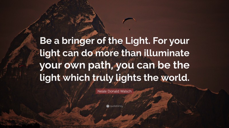 Neale Donald Walsch Quote: “Be a bringer of the Light. For your light can do more than illuminate your own path, you can be the light which truly lights the world.”