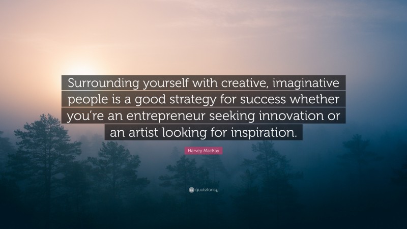 Harvey MacKay Quote: “Surrounding yourself with creative, imaginative people is a good strategy for success whether you’re an entrepreneur seeking innovation or an artist looking for inspiration.”