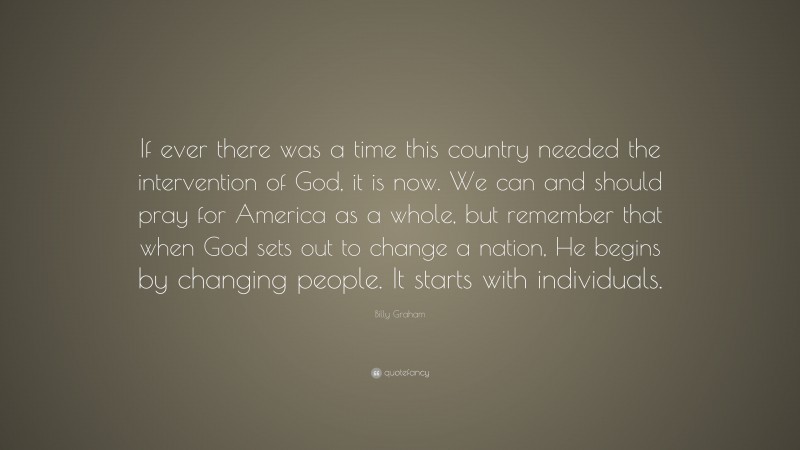 Billy Graham Quote: “If ever there was a time this country needed the intervention of God, it is now. We can and should pray for America as a whole, but remember that when God sets out to change a nation, He begins by changing people. It starts with individuals.”