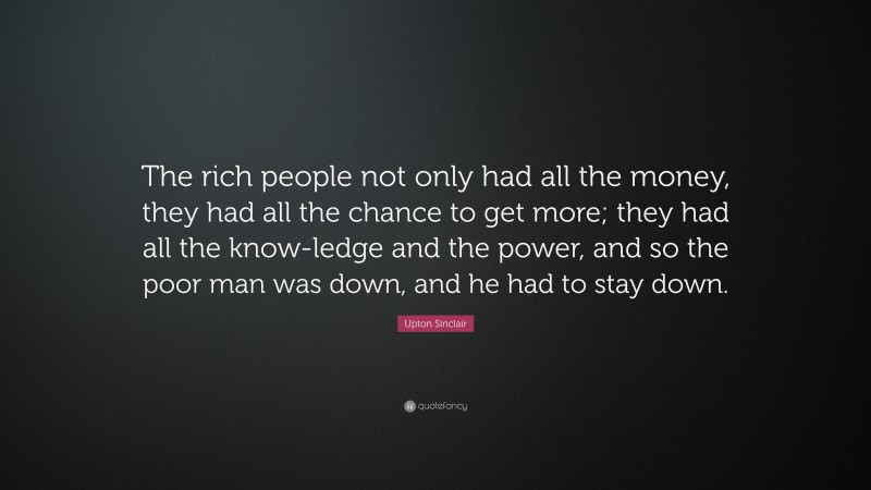 Upton Sinclair Quote: “The rich people not only had all the money, they had all the chance to get more; they had all the know-ledge and the power, and so the poor man was down, and he had to stay down.”