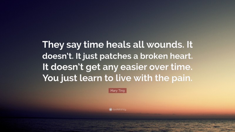 Mary Ting Quote: “They say time heals all wounds. It doesn’t. It just patches a broken heart. It doesn’t get any easier over time. You just learn to live with the pain.”
