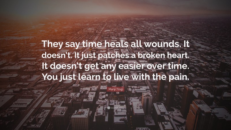 Mary Ting Quote: “They say time heals all wounds. It doesn’t. It just patches a broken heart. It doesn’t get any easier over time. You just learn to live with the pain.”