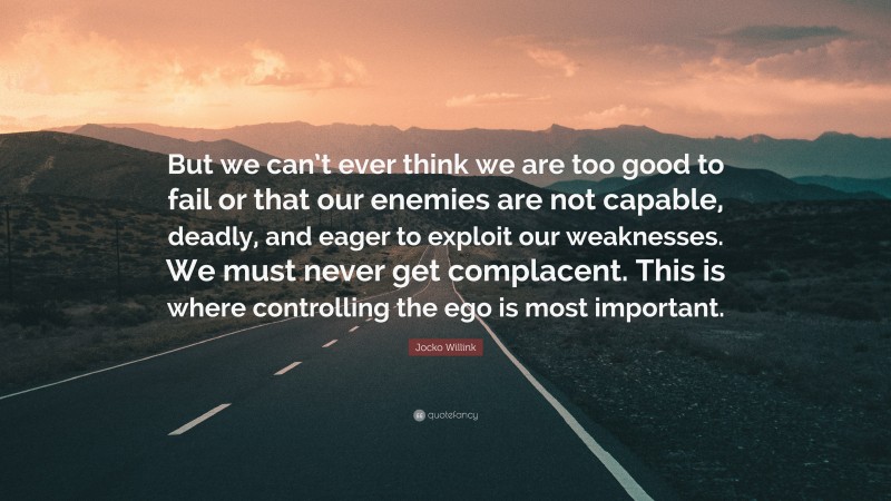 Jocko Willink Quote: “But we can’t ever think we are too good to fail or that our enemies are not capable, deadly, and eager to exploit our weaknesses. We must never get complacent. This is where controlling the ego is most important.”