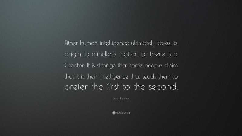 John Lennox Quote: “Either human intelligence ultimately owes its origin to mindless matter; or there is a Creator. It is strange that some people claim that it is their intelligence that leads them to prefer the first to the second.”