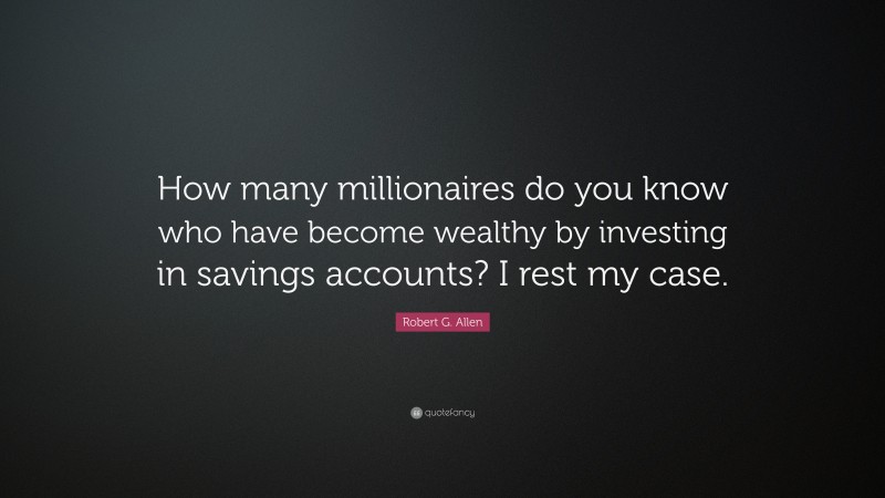 Robert G. Allen Quote: “How many millionaires do you know who have become wealthy by investing in savings accounts? I rest my case.”