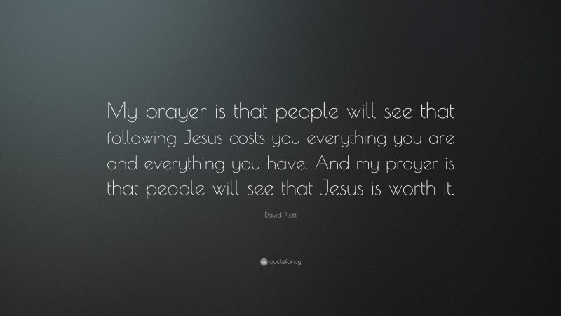 David Platt Quote: “My prayer is that people will see that following Jesus costs you everything you are and everything you have. And my prayer is that people will see that Jesus is worth it.”