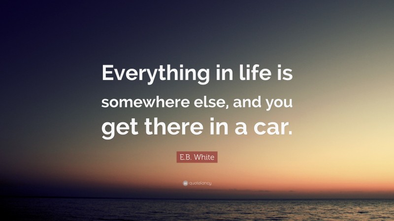 E.B. White Quote: “Everything in life is somewhere else, and you get there in a car.”
