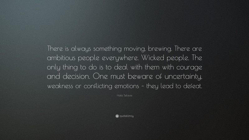 Haile Selassie Quote: “There is always something moving, brewing. There are ambitious people everywhere. Wicked people. The only thing to do is to deal with them with courage and decision. One must beware of uncertainty, weakness or conflicting emotions – they lead to defeat.”