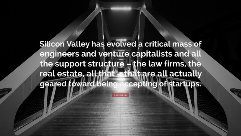 Elon Musk Quote: “Silicon Valley has evolved a critical mass of engineers and venture capitalists and all the support structure – the law firms, the real estate, all that – that are all actually geared toward being accepting of startups.”