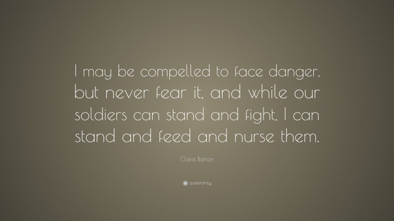 Clara Barton Quote: “I may be compelled to face danger, but never fear it, and while our soldiers can stand and fight, I can stand and feed and nurse them.”