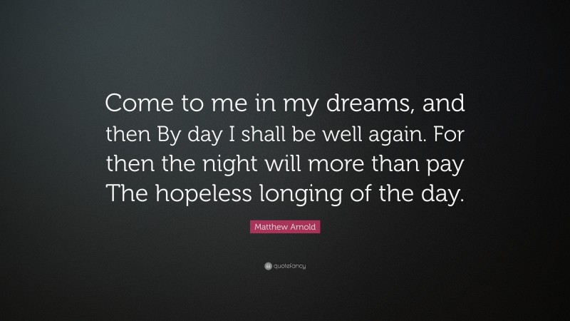 Matthew Arnold Quote: “Come to me in my dreams, and then By day I shall be well again. For then the night will more than pay The hopeless longing of the day.”