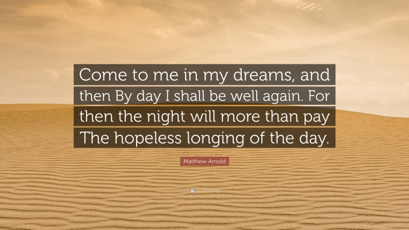 Matthew Arnold Quote: “Come to me in my dreams, and then By day I shall be well again. For then the night will more than pay The hopeless longing of the day.”