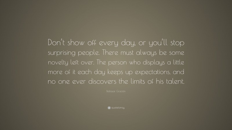 Baltasar Gracián Quote: “Don’t show off every day, or you’ll stop surprising people. There must always be some novelty left over. The person who displays a little more of it each day keeps up expectations, and no one ever discovers the limits of his talent.”