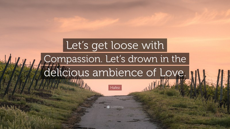 Hafez Quote: “Let’s get loose with Compassion. Let’s drown in the delicious ambience of Love.”