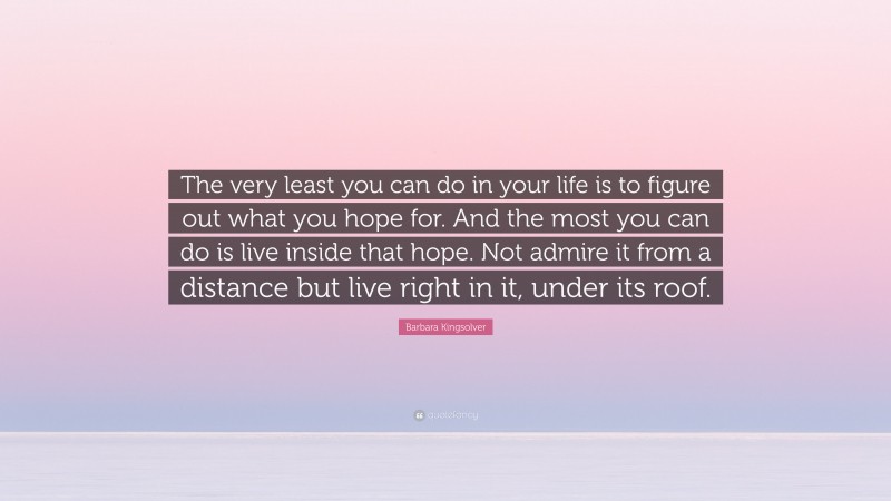 Barbara Kingsolver Quote: “The very least you can do in your life is to figure out what you hope for. And the most you can do is live inside that hope. Not admire it from a distance but live right in it, under its roof.”