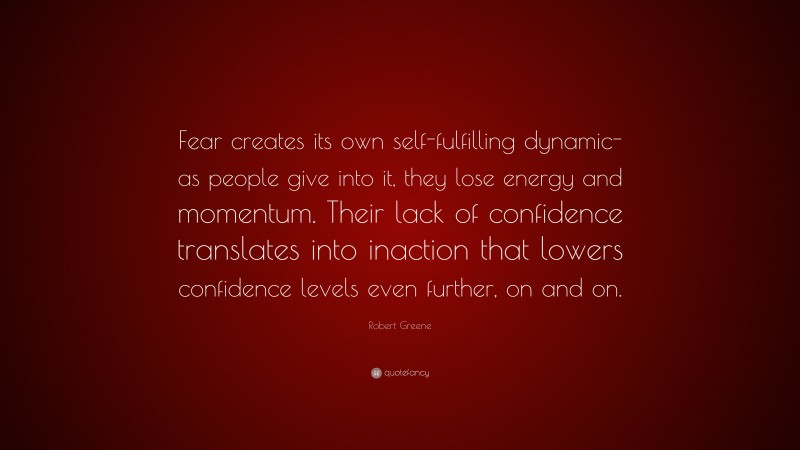 Robert Greene Quote: “Fear creates its own self-fulfilling dynamic- as people give into it, they lose energy and momentum. Their lack of confidence translates into inaction that lowers confidence levels even further, on and on.”