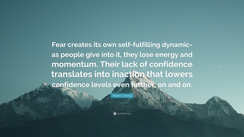 Robert Greene Quote: “Fear creates its own self-fulfilling dynamic- as people give into it, they lose energy and momentum. Their lack of confidence translates into inaction that lowers confidence levels even further, on and on.”