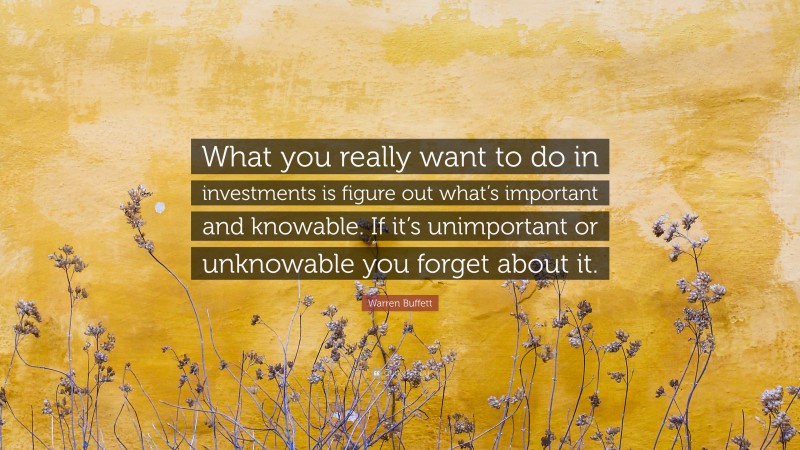 Warren Buffett Quote: “What you really want to do in investments is figure out what’s important and knowable. If it’s unimportant or unknowable you forget about it.”