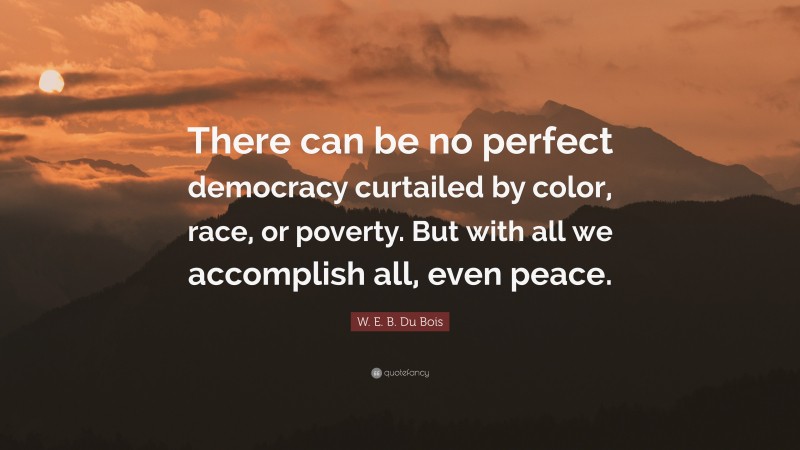 W. E. B. Du Bois Quote: “There can be no perfect democracy curtailed by color, race, or poverty. But with all we accomplish all, even peace.”