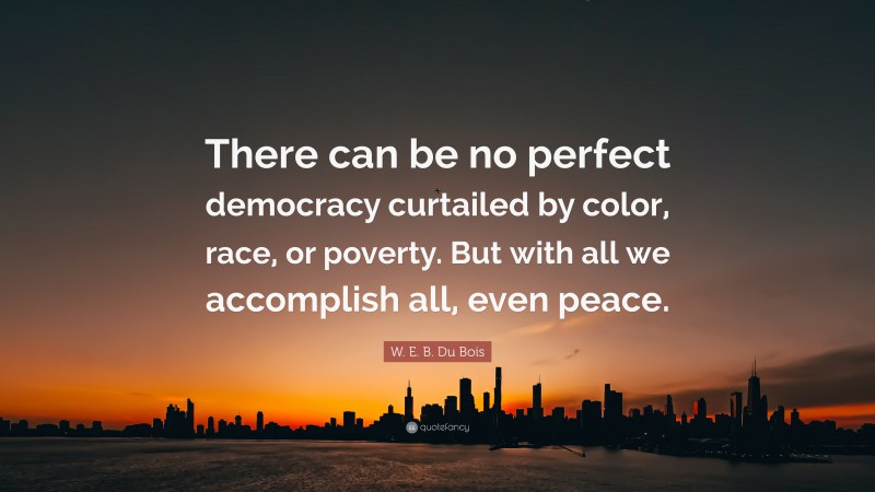 W. E. B. Du Bois Quote: “There can be no perfect democracy curtailed by color, race, or poverty. But with all we accomplish all, even peace.”