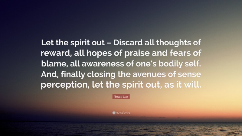 Bruce Lee Quote: “Let the spirit out – Discard all thoughts of reward, all hopes of praise and fears of blame, all awareness of one’s bodily self. And, finally closing the avenues of sense perception, let the spirit out, as it will.”