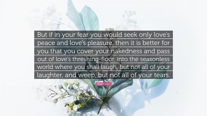 Khalil Gibran Quote: “But if in your fear you would seek only love’s peace and love’s pleasure, then it is better for you that you cover your nakedness and pass out of love’s threshing-floor, into the seasonless world where you shall laugh, but not all of your laughter, and weep, but not all of your tears.”