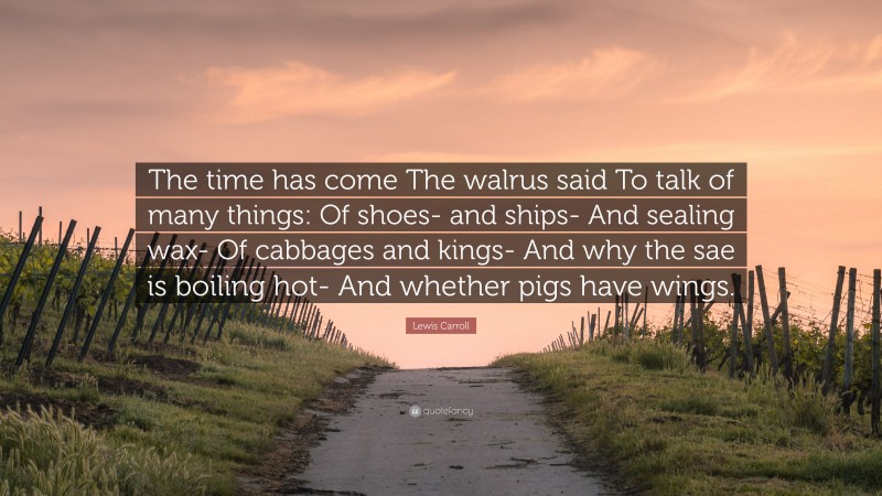 Lewis Carroll Quote: “The time has come The walrus said To talk of many things: Of shoes- and ships- And sealing wax- Of cabbages and kings- And why the sae is boiling hot- And whether pigs have wings.”