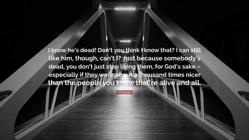 J.D. Salinger Quote: “I know he’s dead! Don’t you think I know that? I can still like him, though, can’t I? Just because somebody’s dead, you don’t just stop liking them, for God’s sake – especially if they were about a thousand times nicer than the people you know that’re alive and all.”