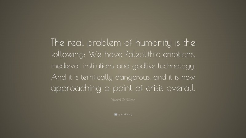 Edward O. Wilson Quote: “The real problem of humanity is the following: We have Paleolithic emotions, medieval institutions and godlike technology. And it is terrifically dangerous, and it is now approaching a point of crisis overall.”
