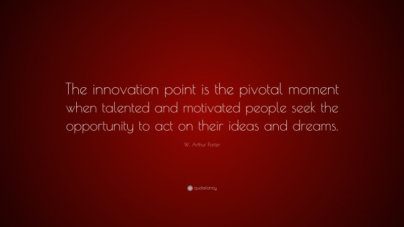 W. Arthur Porter Quote: “The innovation point is the pivotal moment when talented and motivated people seek the opportunity to act on their ideas and dreams.”