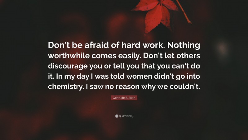 Gertrude B. Elion Quote: “Don’t be afraid of hard work. Nothing worthwhile comes easily. Don’t let others discourage you or tell you that you can’t do it. In my day I was told women didn’t go into chemistry. I saw no reason why we couldn’t.”