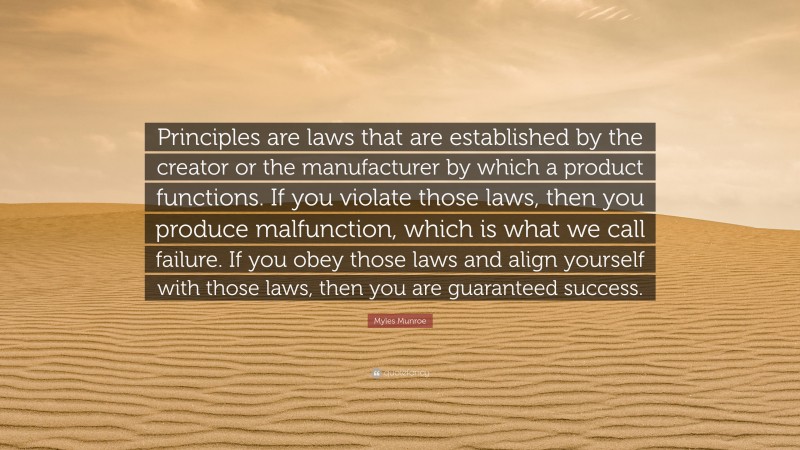 Myles Munroe Quote: “Principles are laws that are established by the creator or the manufacturer by which a product functions. If you violate those laws, then you produce malfunction, which is what we call failure. If you obey those laws and align yourself with those laws, then you are guaranteed success.”