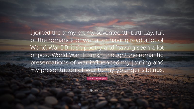 Walter Dean Myers Quote: “I joined the army on my seventeenth birthday, full of the romance of war after having read a lot of World War I British poetry and having seen a lot of post-World War II films. I thought the romantic presentations of war influenced my joining and my presentation of war to my younger siblings.”