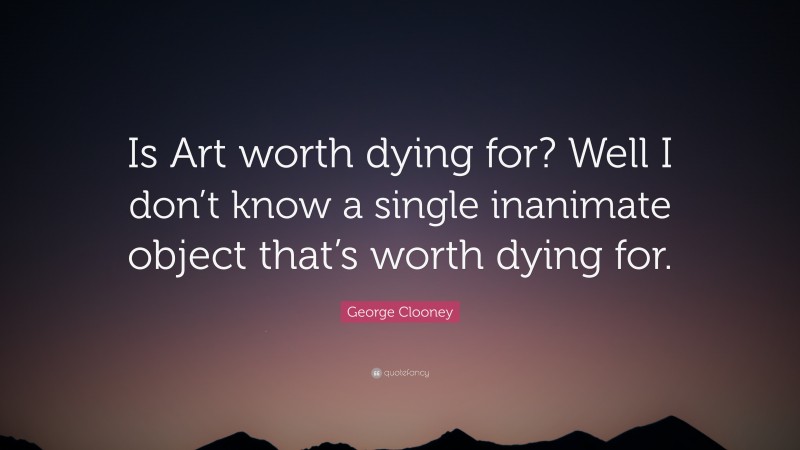 George Clooney Quote: “Is Art worth dying for? Well I don’t know a single inanimate object that’s worth dying for.”