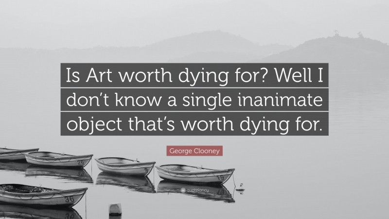 George Clooney Quote: “Is Art worth dying for? Well I don’t know a single inanimate object that’s worth dying for.”