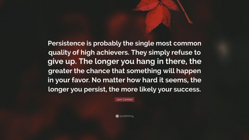 Jack Canfield Quote: “Persistence is probably the single most common quality of high achievers. They simply refuse to give up. The longer you hang in there, the greater the chance that something will happen in your favor. No matter how hard it seems, the longer you persist, the more likely your success.”